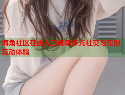 海角社区在线入口畅享多元社交与实时互动体验  第1张