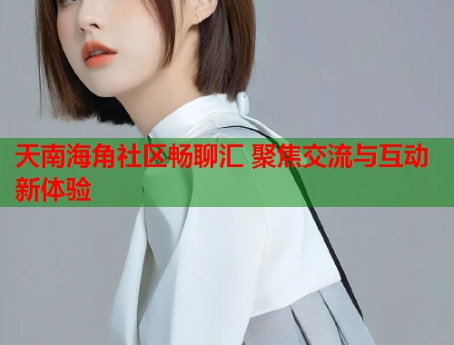 天南海角社区畅聊汇 聚焦交流与互动新体验  第2张