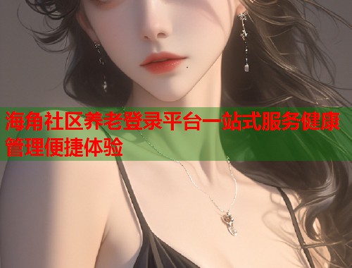 海角社区养老登录平台一站式服务健康管理便捷体验  第1张