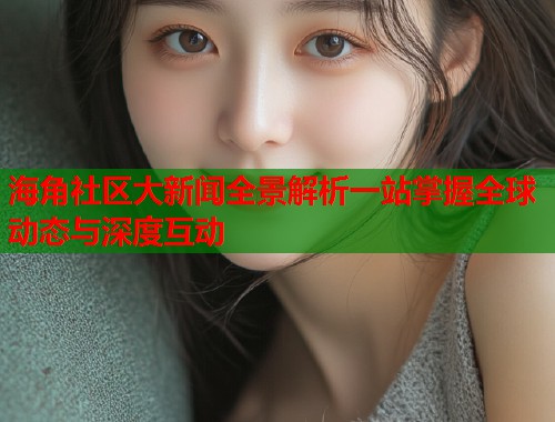 海角社区大新闻全景解析一站掌握全球动态与深度互动  第1张