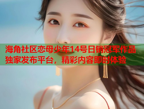海角社区恋母少年14号日销冠军作品独家发布平台，精彩内容即时体验  第1张