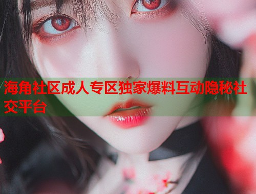 海角社区成人专区独家爆料互动隐秘社交平台  第1张