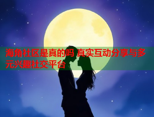 海角社区是真的吗 真实互动分享与多元兴趣社交平台  第1张