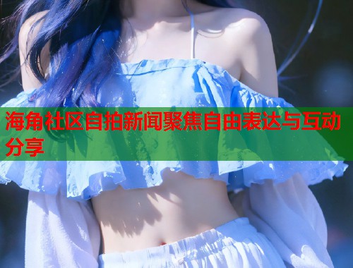 海角社区自拍新闻聚焦自由表达与互动分享  第2张