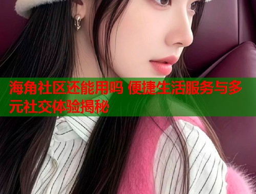 海角社区还能用吗 便捷生活服务与多元社交体验揭秘  第1张