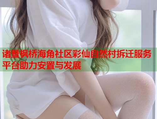 诸暨枫桥海角社区彩仙自然村拆迁服务平台助力安置与发展  第1张
