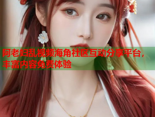 阿老妇乱视频海角社区互动分享平台，丰富内容免费体验  第1张