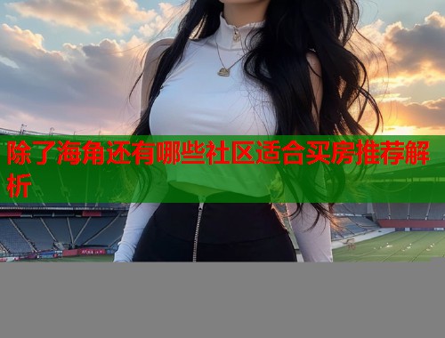 除了海角还有哪些社区适合买房推荐解析  第1张